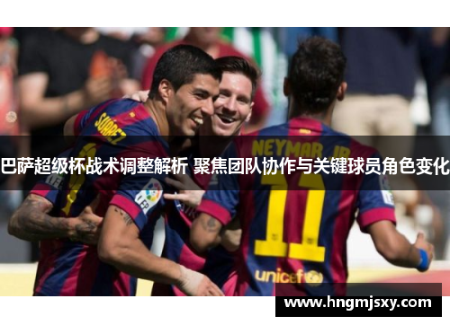 巴萨超级杯战术调整解析 聚焦团队协作与关键球员角色变化
